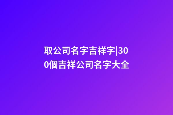 取公司名字吉祥字|300個吉祥公司名字大全-第1張-公司起名-玄機派